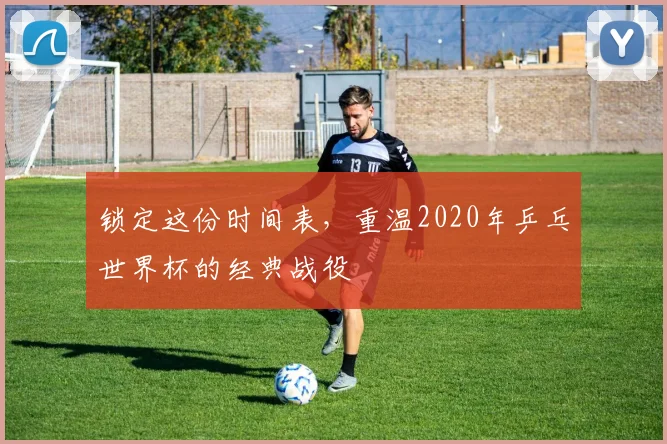 锁定这份时间表，重温2020年乒乓世界杯的经典战役