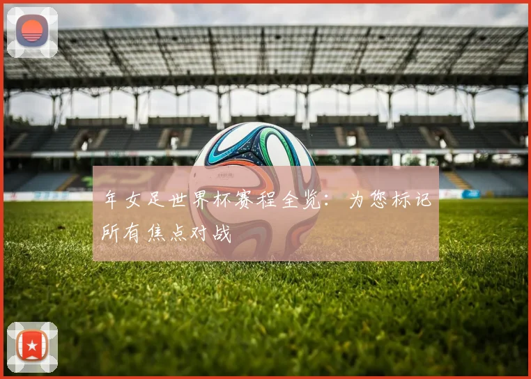 年女足世界杯赛程全览：为您标记所有焦点对战